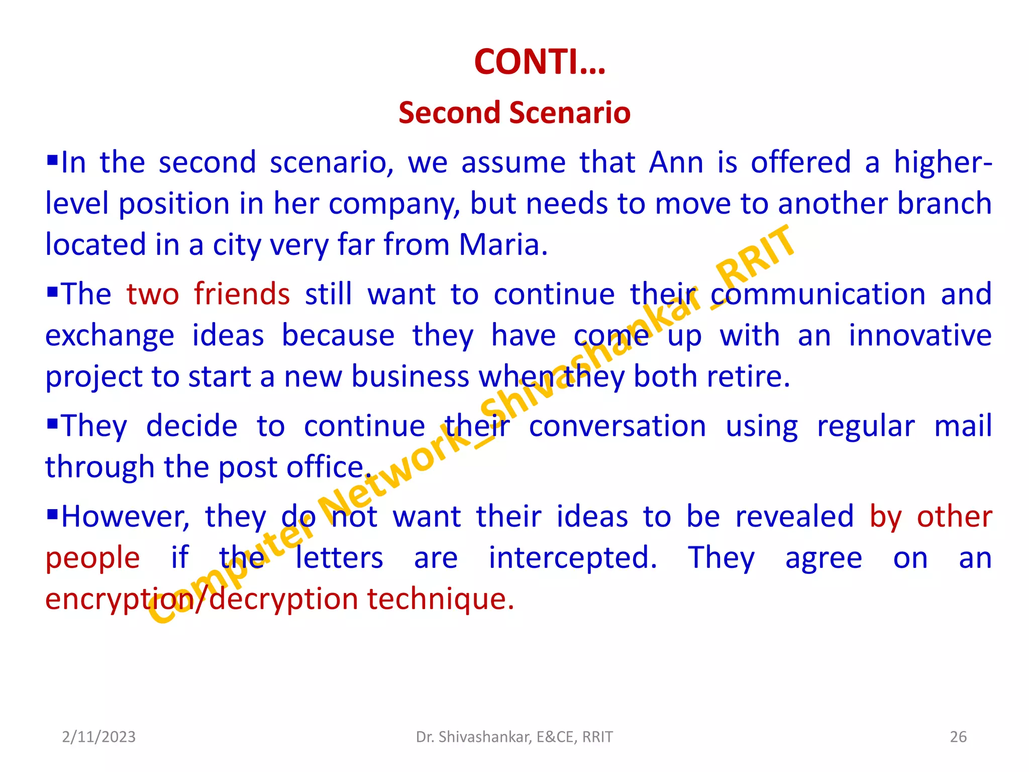 CONTI…
Second Scenario
In the second scenario, we assume that Ann is offered a higher-
level position in her company, but needs to move to another branch
located in a city very far from Maria.
The two friends still want to continue their communication and
exchange ideas because they have come up with an innovative
project to start a new business when they both retire.
They decide to continue their conversation using regular mail
through the post office.
However, they do not want their ideas to be revealed by other
people if the letters are intercepted. They agree on an
encryption/decryption technique.
2/11/2023 26
Dr. Shivashankar, E&CE, RRIT
 