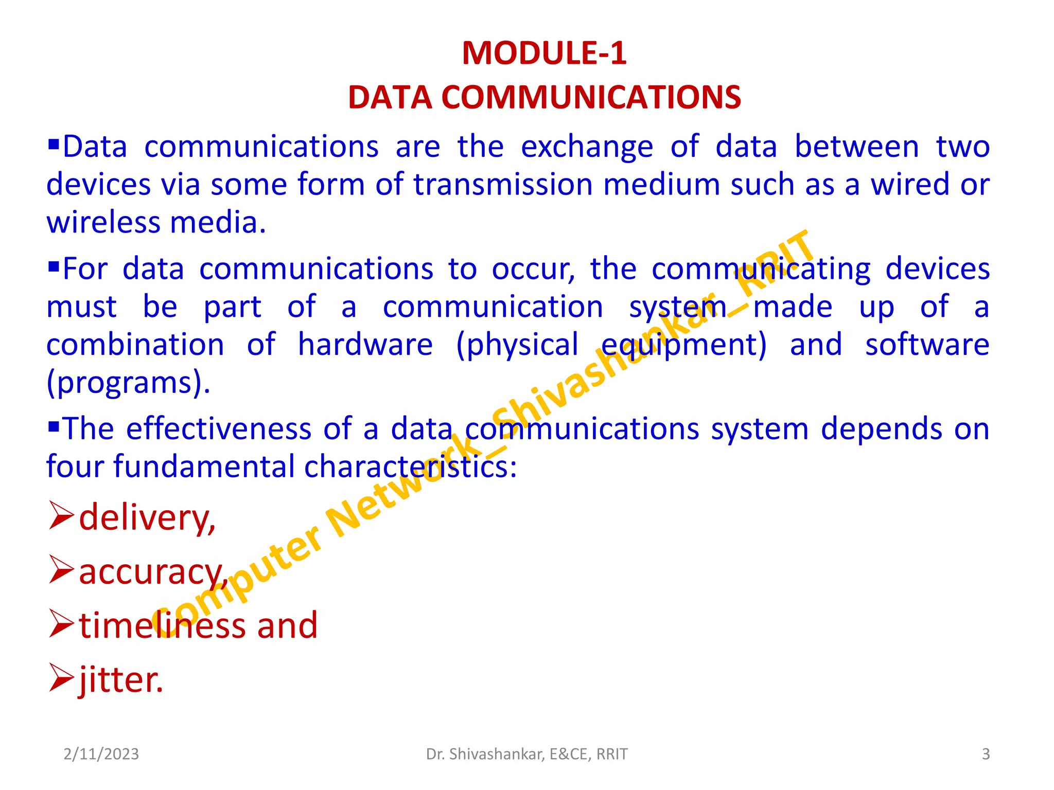 MODULE-1
DATA COMMUNICATIONS
Data communications are the exchange of data between two
devices via some form of transmission medium such as a wired or
wireless media.
For data communications to occur, the communicating devices
must be part of a communication system made up of a
combination of hardware (physical equipment) and software
(programs).
The effectiveness of a data communications system depends on
four fundamental characteristics:
delivery,
accuracy,
timeliness and
jitter.
2/11/2023 3
Dr. Shivashankar, E&CE, RRIT
 