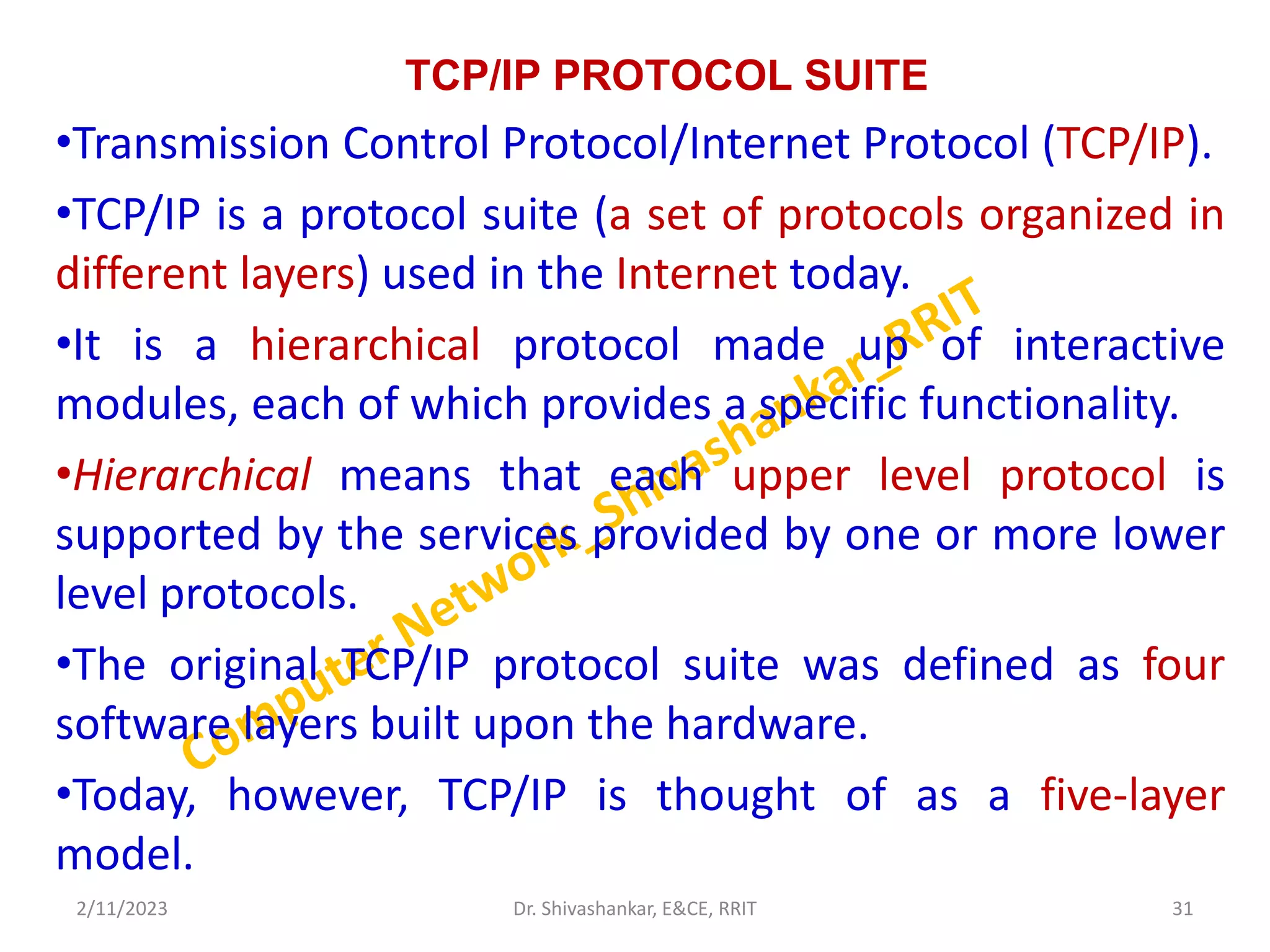 TCP/IP PROTOCOL SUITE
•Transmission Control Protocol/Internet Protocol (TCP/IP).
•TCP/IP is a protocol suite (a set of protocols organized in
different layers) used in the Internet today.
•It is a hierarchical protocol made up of interactive
modules, each of which provides a specific functionality.
•Hierarchical means that each upper level protocol is
supported by the services provided by one or more lower
level protocols.
•The original TCP/IP protocol suite was defined as four
software layers built upon the hardware.
•Today, however, TCP/IP is thought of as a five-layer
model.
2/11/2023 31
Dr. Shivashankar, E&CE, RRIT
 
