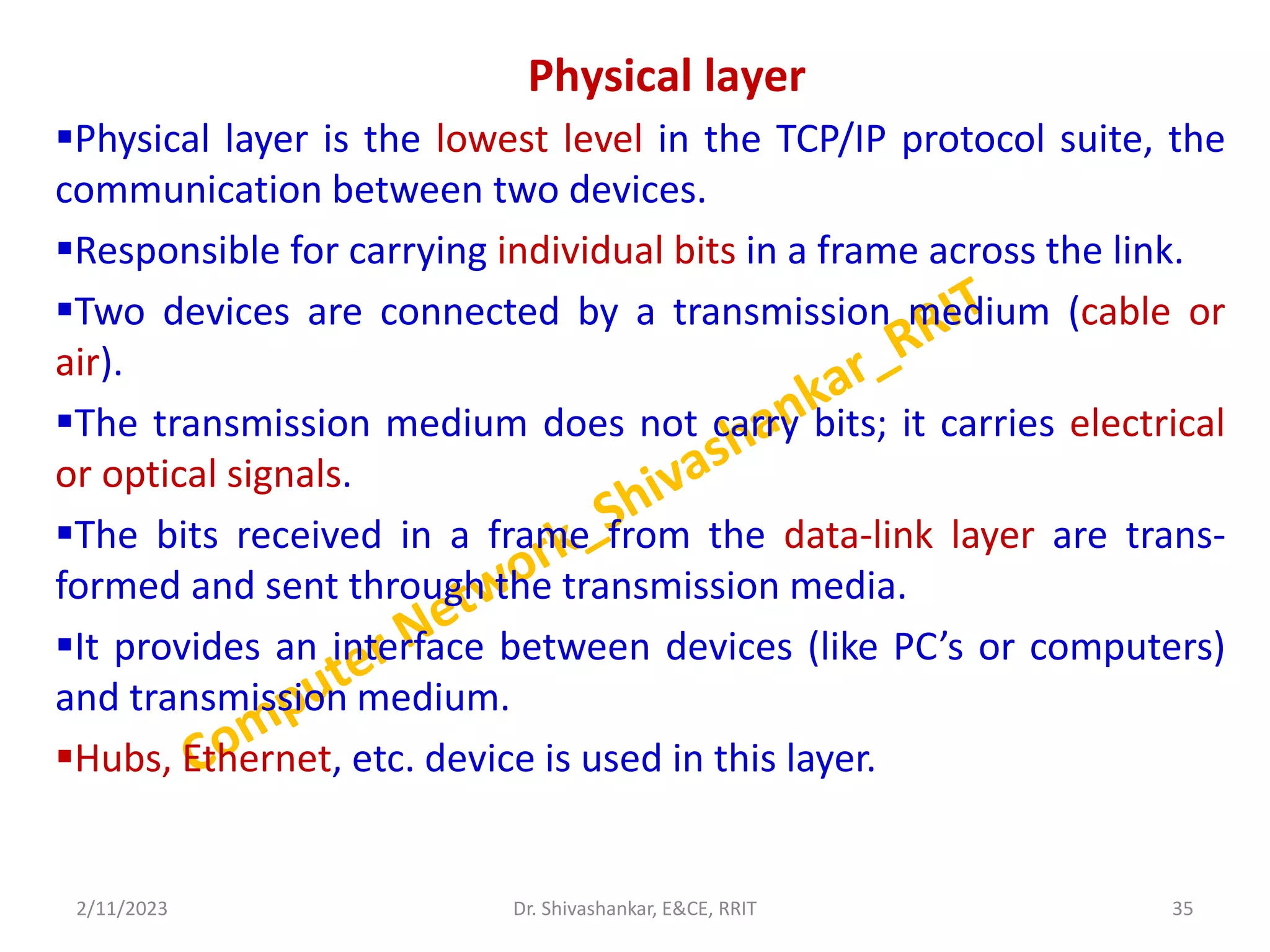 Physical layer
Physical layer is the lowest level in the TCP/IP protocol suite, the
communication between two devices.
Responsible for carrying individual bits in a frame across the link.
Two devices are connected by a transmission medium (cable or
air).
The transmission medium does not carry bits; it carries electrical
or optical signals.
The bits received in a frame from the data-link layer are trans-
formed and sent through the transmission media.
It provides an interface between devices (like PC’s or computers)
and transmission medium.
Hubs, Ethernet, etc. device is used in this layer.
2/11/2023 35
Dr. Shivashankar, E&CE, RRIT
 
