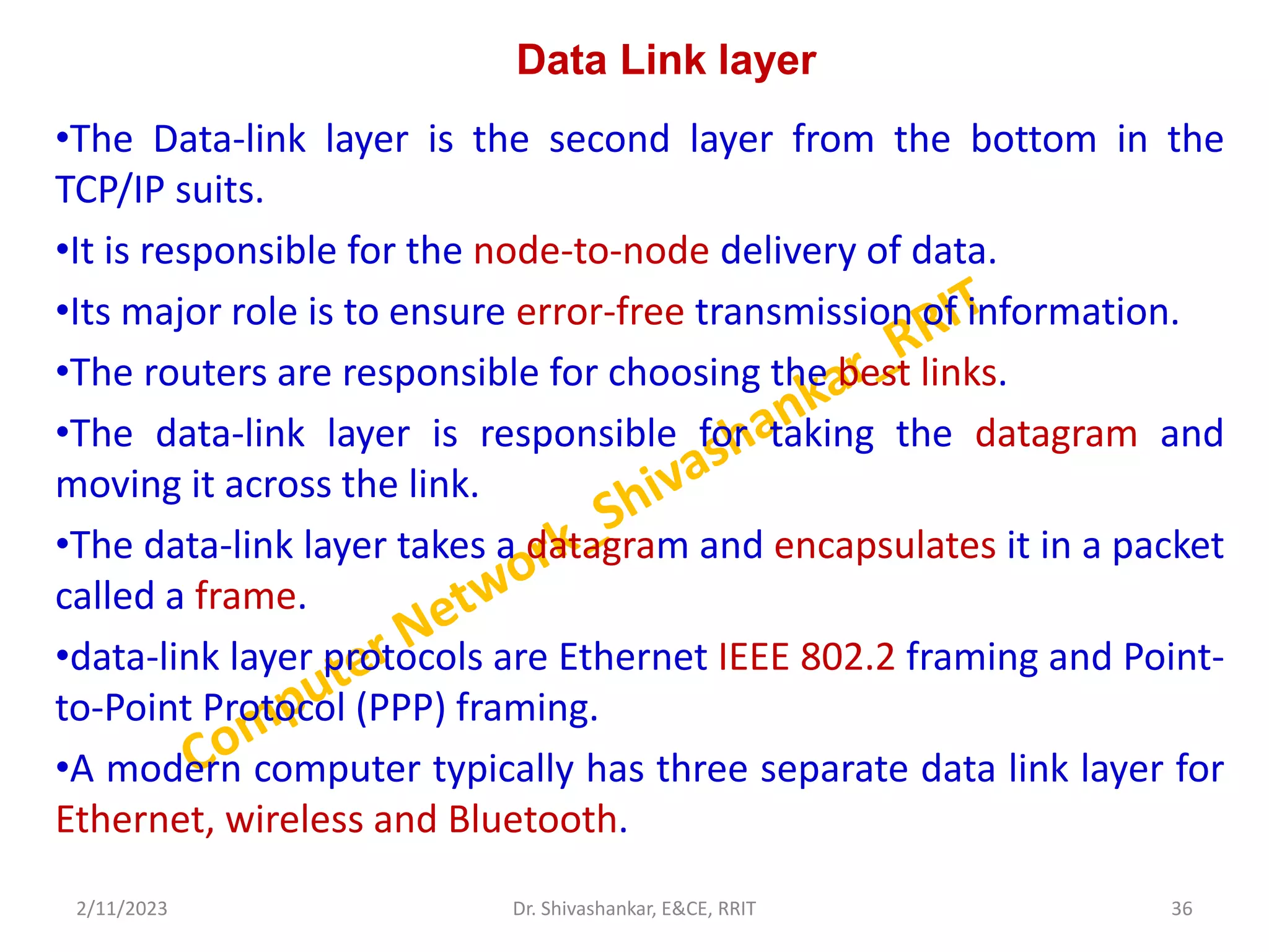 Data Link layer
•The Data-link layer is the second layer from the bottom in the
TCP/IP suits.
•It is responsible for the node-to-node delivery of data.
•Its major role is to ensure error-free transmission of information.
•The routers are responsible for choosing the best links.
•The data-link layer is responsible for taking the datagram and
moving it across the link.
•The data-link layer takes a datagram and encapsulates it in a packet
called a frame.
•data-link layer protocols are Ethernet IEEE 802.2 framing and Point-
to-Point Protocol (PPP) framing.
•A modern computer typically has three separate data link layer for
Ethernet, wireless and Bluetooth.
2/11/2023 36
Dr. Shivashankar, E&CE, RRIT
 