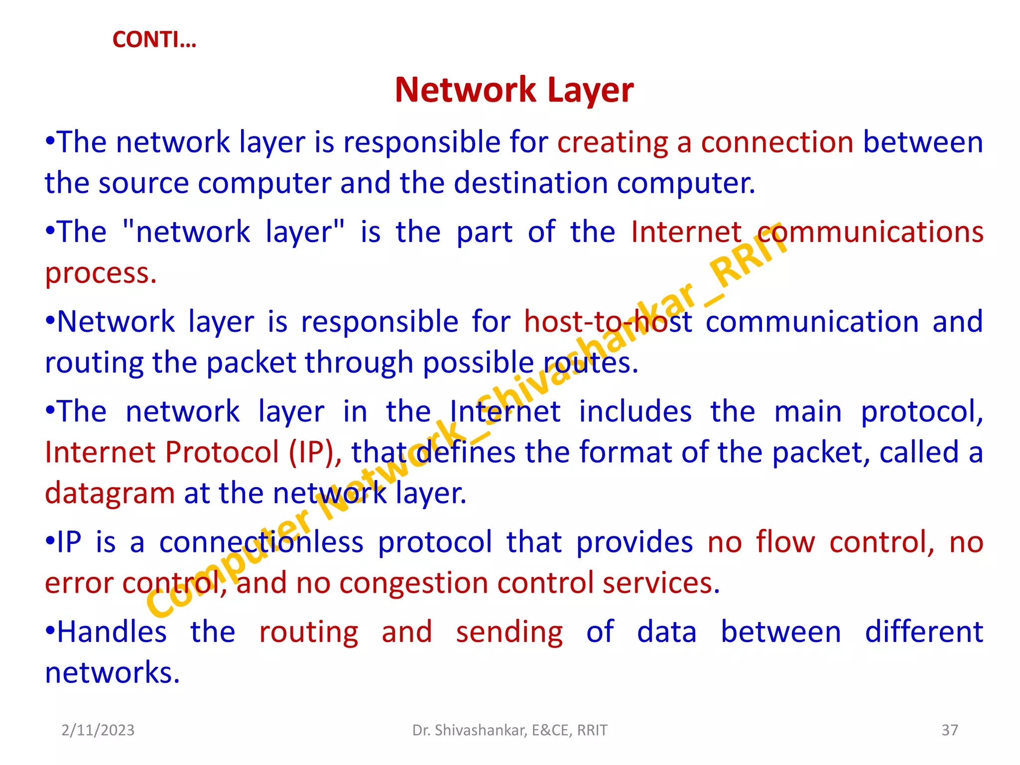 CONTI…
Network Layer
•The network layer is responsible for creating a connection between
the source computer and the destination computer.
•The "network layer" is the part of the Internet communications
process.
•Network layer is responsible for host-to-host communication and
routing the packet through possible routes.
•The network layer in the Internet includes the main protocol,
Internet Protocol (IP), that defines the format of the packet, called a
datagram at the network layer.
•IP is a connectionless protocol that provides no flow control, no
error control, and no congestion control services.
•Handles the routing and sending of data between different
networks.
2/11/2023 37
Dr. Shivashankar, E&CE, RRIT
 