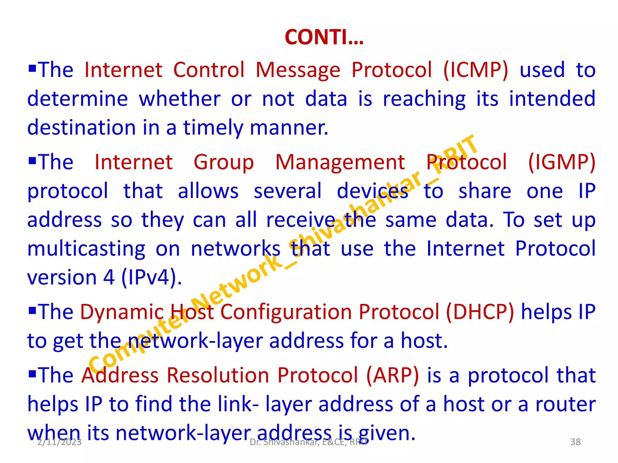 CONTI…
The Internet Control Message Protocol (ICMP) used to
determine whether or not data is reaching its intended
destination in a timely manner.
The Internet Group Management Protocol (IGMP)
protocol that allows several devices to share one IP
address so they can all receive the same data. To set up
multicasting on networks that use the Internet Protocol
version 4 (IPv4).
The Dynamic Host Configuration Protocol (DHCP) helps IP
to get the network-layer address for a host.
The Address Resolution Protocol (ARP) is a protocol that
helps IP to find the link- layer address of a host or a router
when its network-layer address is given.
2/11/2023 38
Dr. Shivashankar, E&CE, RRIT
 