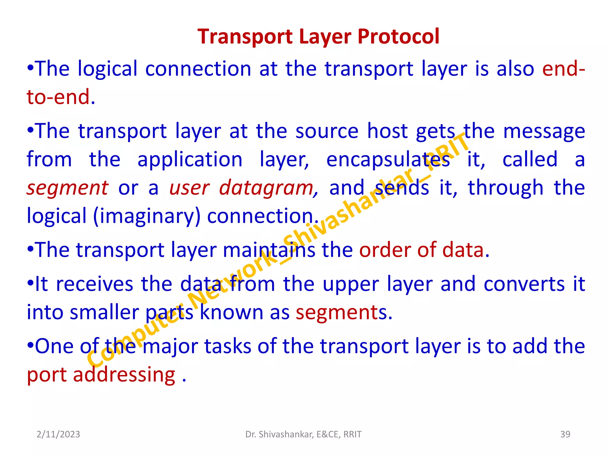 Transport Layer Protocol
•The logical connection at the transport layer is also end-
to-end.
•The transport layer at the source host gets the message
from the application layer, encapsulates it, called a
segment or a user datagram, and sends it, through the
logical (imaginary) connection.
•The transport layer maintains the order of data.
•It receives the data from the upper layer and converts it
into smaller parts known as segments.
•One of the major tasks of the transport layer is to add the
port addressing .
2/11/2023 39
Dr. Shivashankar, E&CE, RRIT
 