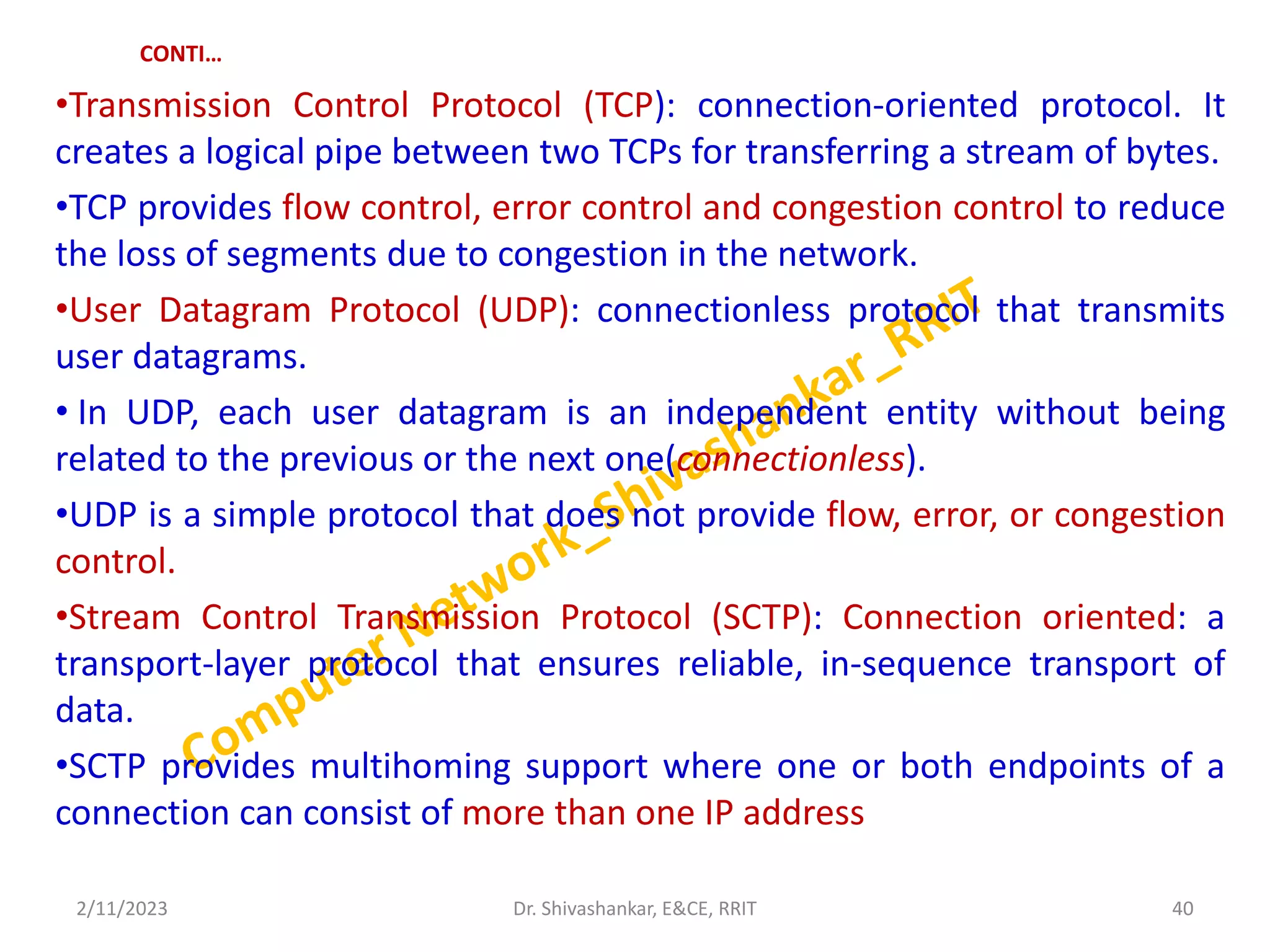 CONTI…
•Transmission Control Protocol (TCP): connection-oriented protocol. It
creates a logical pipe between two TCPs for transferring a stream of bytes.
•TCP provides flow control, error control and congestion control to reduce
the loss of segments due to congestion in the network.
•User Datagram Protocol (UDP): connectionless protocol that transmits
user datagrams.
• In UDP, each user datagram is an independent entity without being
related to the previous or the next one(connectionless).
•UDP is a simple protocol that does not provide flow, error, or congestion
control.
•Stream Control Transmission Protocol (SCTP): Connection oriented: a
transport-layer protocol that ensures reliable, in-sequence transport of
data.
•SCTP provides multihoming support where one or both endpoints of a
connection can consist of more than one IP address
2/11/2023 40
Dr. Shivashankar, E&CE, RRIT
 