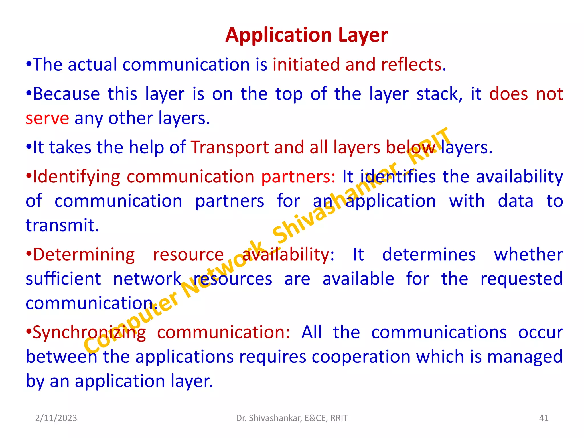 Application Layer
•The actual communication is initiated and reflects.
•Because this layer is on the top of the layer stack, it does not
serve any other layers.
•It takes the help of Transport and all layers below layers.
•Identifying communication partners: It identifies the availability
of communication partners for an application with data to
transmit.
•Determining resource availability: It determines whether
sufficient network resources are available for the requested
communication.
•Synchronizing communication: All the communications occur
between the applications requires cooperation which is managed
by an application layer.
2/11/2023 41
Dr. Shivashankar, E&CE, RRIT
 