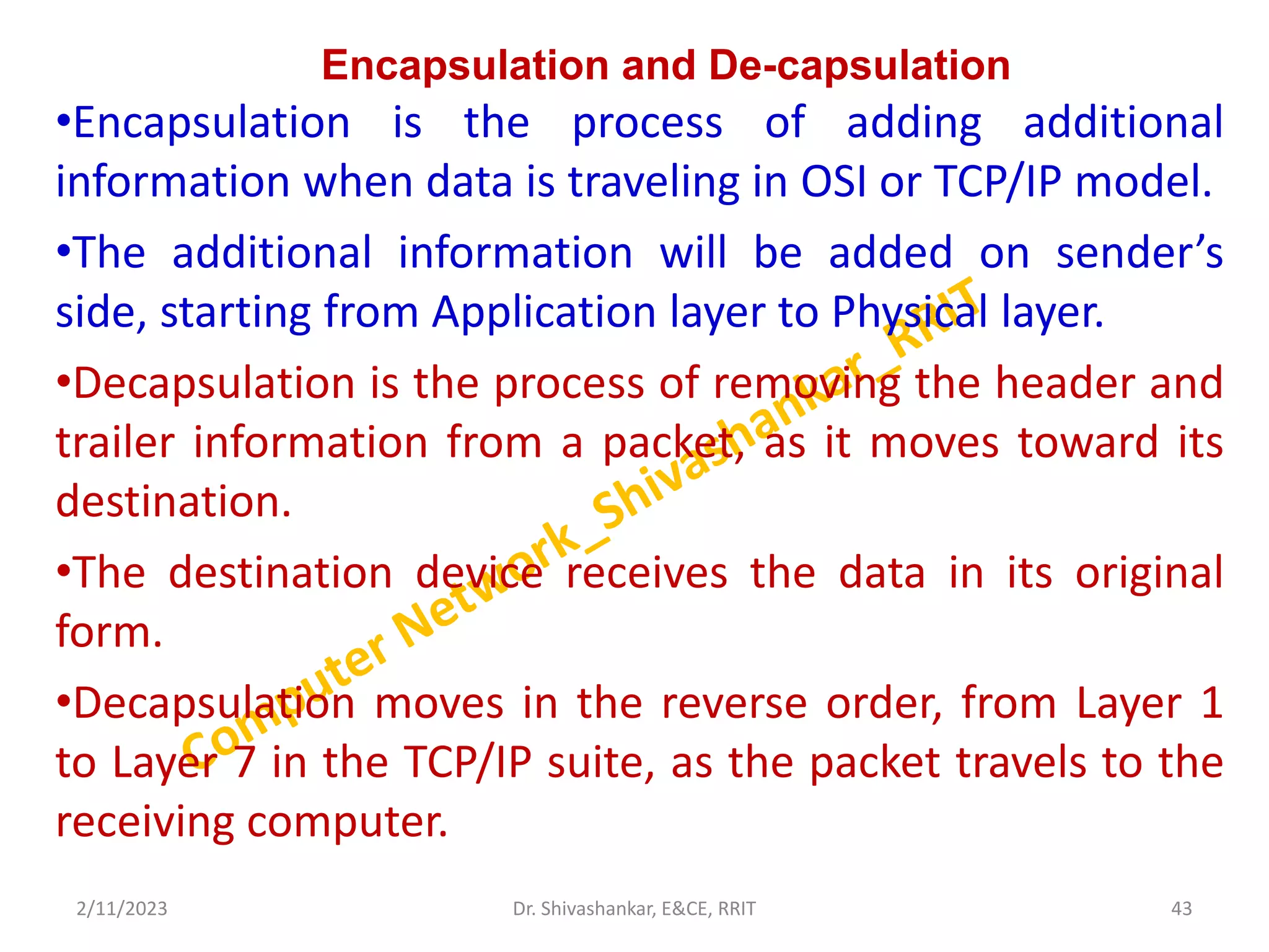 Encapsulation and De-capsulation
•Encapsulation is the process of adding additional
information when data is traveling in OSI or TCP/IP model.
•The additional information will be added on sender’s
side, starting from Application layer to Physical layer.
•Decapsulation is the process of removing the header and
trailer information from a packet, as it moves toward its
destination.
•The destination device receives the data in its original
form.
•Decapsulation moves in the reverse order, from Layer 1
to Layer 7 in the TCP/IP suite, as the packet travels to the
receiving computer.
2/11/2023 43
Dr. Shivashankar, E&CE, RRIT
 