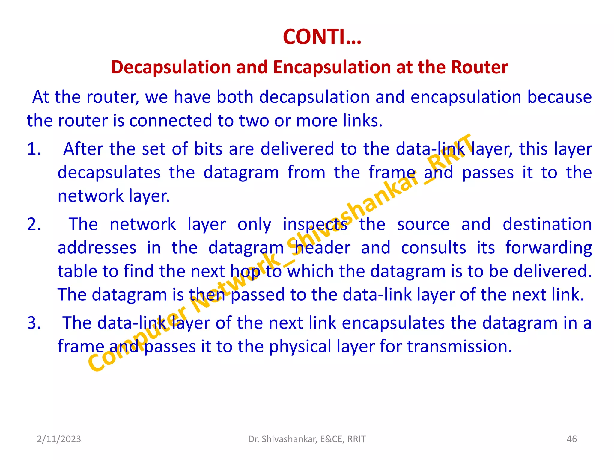 CONTI…
Decapsulation and Encapsulation at the Router
At the router, we have both decapsulation and encapsulation because
the router is connected to two or more links.
1. After the set of bits are delivered to the data-link layer, this layer
decapsulates the datagram from the frame and passes it to the
network layer.
2. The network layer only inspects the source and destination
addresses in the datagram header and consults its forwarding
table to find the next hop to which the datagram is to be delivered.
The datagram is then passed to the data-link layer of the next link.
3. The data-link layer of the next link encapsulates the datagram in a
frame and passes it to the physical layer for transmission.
2/11/2023 46
Dr. Shivashankar, E&CE, RRIT
 