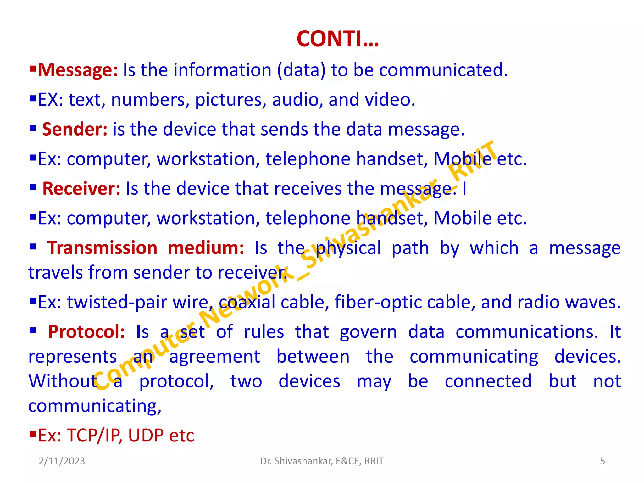 CONTI…
Message: Is the information (data) to be communicated.
EX: text, numbers, pictures, audio, and video.
 Sender: is the device that sends the data message.
Ex: computer, workstation, telephone handset, Mobile etc.
 Receiver: Is the device that receives the message. I
Ex: computer, workstation, telephone handset, Mobile etc.
 Transmission medium: Is the physical path by which a message
travels from sender to receiver.
Ex: twisted-pair wire, coaxial cable, fiber-optic cable, and radio waves.
 Protocol: Is a set of rules that govern data communications. It
represents an agreement between the communicating devices.
Without a protocol, two devices may be connected but not
communicating,
Ex: TCP/IP, UDP etc
2/11/2023 5
Dr. Shivashankar, E&CE, RRIT
 