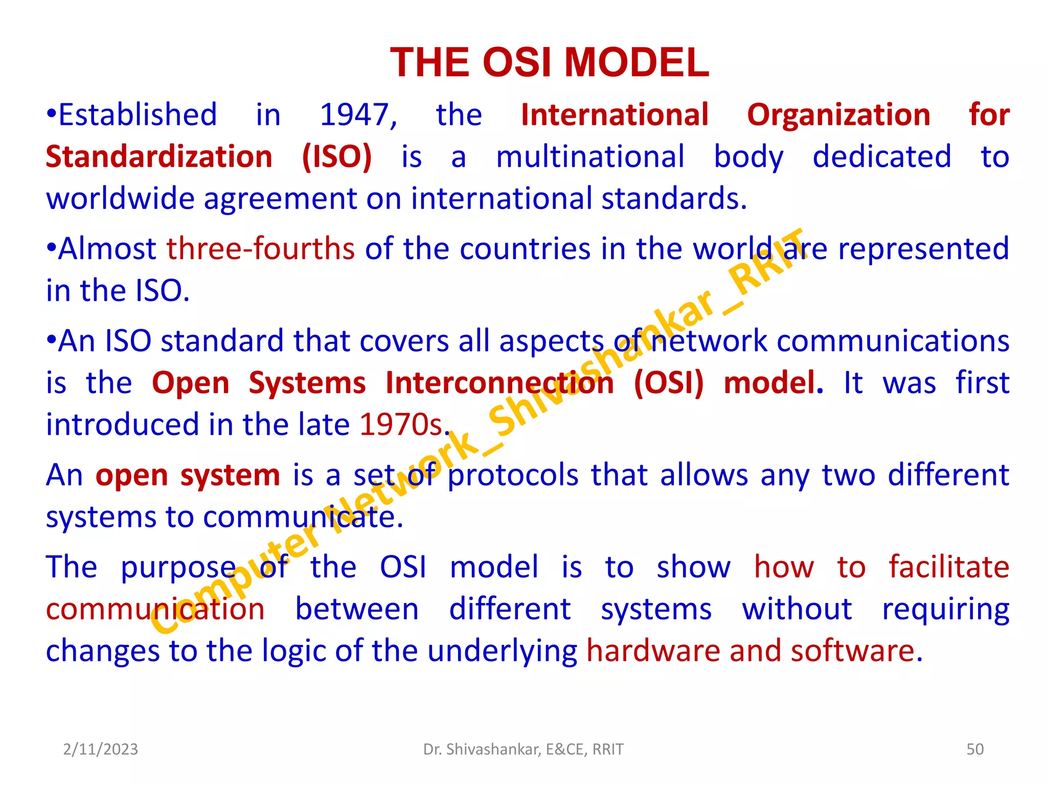 THE OSI MODEL
•Established in 1947, the International Organization for
Standardization (ISO) is a multinational body dedicated to
worldwide agreement on international standards.
•Almost three-fourths of the countries in the world are represented
in the ISO.
•An ISO standard that covers all aspects of network communications
is the Open Systems Interconnection (OSI) model. It was first
introduced in the late 1970s.
An open system is a set of protocols that allows any two different
systems to communicate.
The purpose of the OSI model is to show how to facilitate
communication between different systems without requiring
changes to the logic of the underlying hardware and software.
2/11/2023 50
Dr. Shivashankar, E&CE, RRIT
 