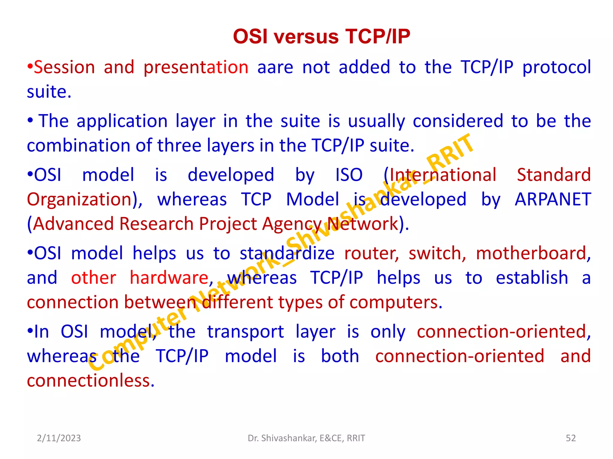 OSI versus TCP/IP
•Session and presentation aare not added to the TCP/IP protocol
suite.
• The application layer in the suite is usually considered to be the
combination of three layers in the TCP/IP suite.
•OSI model is developed by ISO (International Standard
Organization), whereas TCP Model is developed by ARPANET
(Advanced Research Project Agency Network).
•OSI model helps us to standardize router, switch, motherboard,
and other hardware, whereas TCP/IP helps us to establish a
connection between different types of computers.
•In OSI model, the transport layer is only connection-oriented,
whereas the TCP/IP model is both connection-oriented and
connectionless.
2/11/2023 52
Dr. Shivashankar, E&CE, RRIT
 