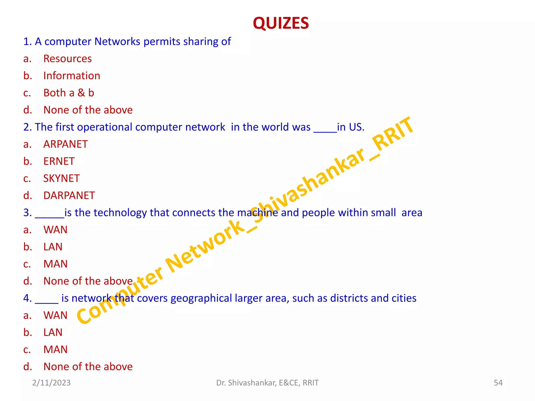QUIZES
1. A computer Networks permits sharing of
a. Resources
b. Information
c. Both a & b
d. None of the above
2. The first operational computer network in the world was ____in US.
a. ARPANET
b. ERNET
c. SKYNET
d. DARPANET
3. _____is the technology that connects the machine and people within small area
a. WAN
b. LAN
c. MAN
d. None of the above
4. ____ is network that covers geographical larger area, such as districts and cities
a. WAN
b. LAN
c. MAN
d. None of the above
2/11/2023 54
Dr. Shivashankar, E&CE, RRIT
 