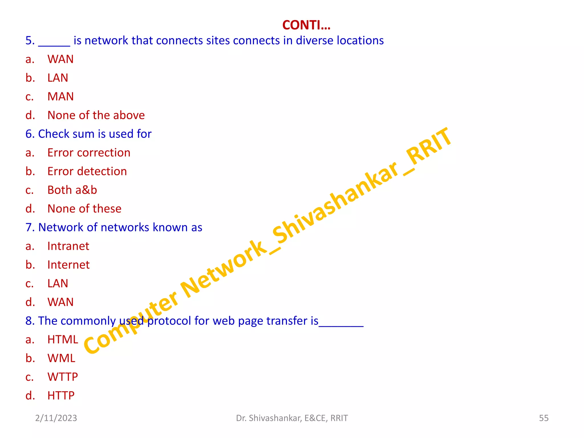 CONTI…
5. _____ is network that connects sites connects in diverse locations
a. WAN
b. LAN
c. MAN
d. None of the above
6. Check sum is used for
a. Error correction
b. Error detection
c. Both a&b
d. None of these
7. Network of networks known as
a. Intranet
b. Internet
c. LAN
d. WAN
8. The commonly used protocol for web page transfer is_______
a. HTML
b. WML
c. WTTP
d. HTTP
2/11/2023 55
Dr. Shivashankar, E&CE, RRIT
 