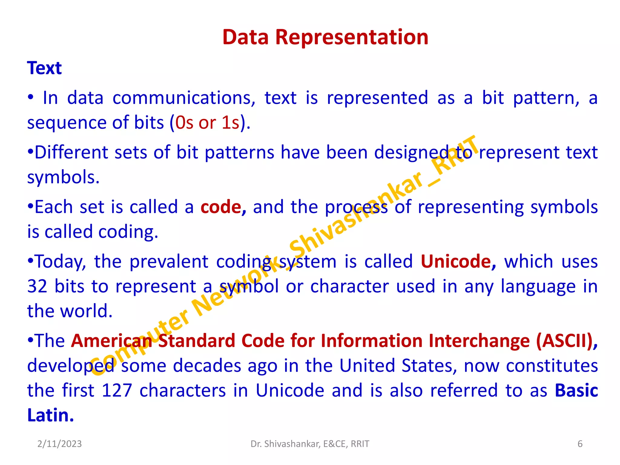 Data Representation
Text
• In data communications, text is represented as a bit pattern, a
sequence of bits (0s or 1s).
•Different sets of bit patterns have been designed to represent text
symbols.
•Each set is called a code, and the process of representing symbols
is called coding.
•Today, the prevalent coding system is called Unicode, which uses
32 bits to represent a symbol or character used in any language in
the world.
•The American Standard Code for Information Interchange (ASCII),
developed some decades ago in the United States, now constitutes
the first 127 characters in Unicode and is also referred to as Basic
Latin.
2/11/2023 6
Dr. Shivashankar, E&CE, RRIT
 