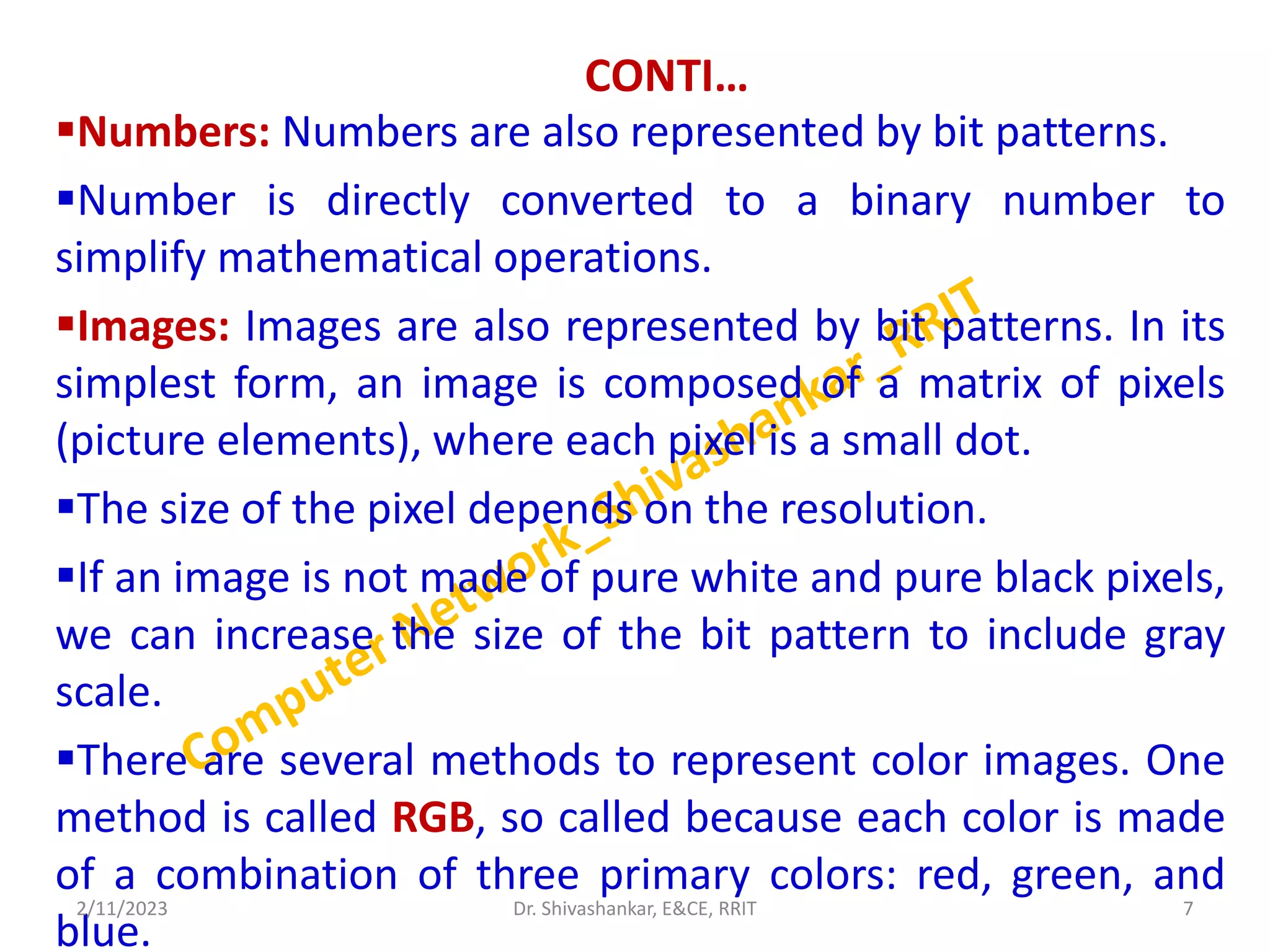 CONTI…
Numbers: Numbers are also represented by bit patterns.
Number is directly converted to a binary number to
simplify mathematical operations.
Images: Images are also represented by bit patterns. In its
simplest form, an image is composed of a matrix of pixels
(picture elements), where each pixel is a small dot.
The size of the pixel depends on the resolution.
If an image is not made of pure white and pure black pixels,
we can increase the size of the bit pattern to include gray
scale.
There are several methods to represent color images. One
method is called RGB, so called because each color is made
of a combination of three primary colors: red, green, and
blue.
2/11/2023 7
Dr. Shivashankar, E&CE, RRIT
 