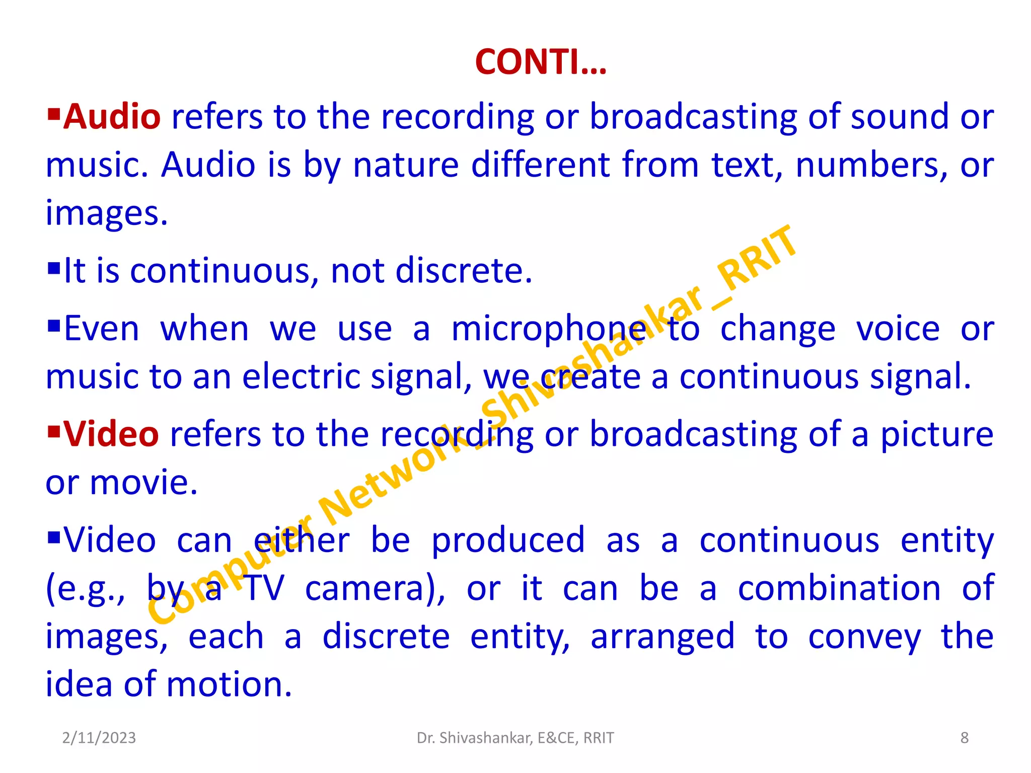 CONTI…
Audio refers to the recording or broadcasting of sound or
music. Audio is by nature different from text, numbers, or
images.
It is continuous, not discrete.
Even when we use a microphone to change voice or
music to an electric signal, we create a continuous signal.
Video refers to the recording or broadcasting of a picture
or movie.
Video can either be produced as a continuous entity
(e.g., by a TV camera), or it can be a combination of
images, each a discrete entity, arranged to convey the
idea of motion.
2/11/2023 8
Dr. Shivashankar, E&CE, RRIT
 