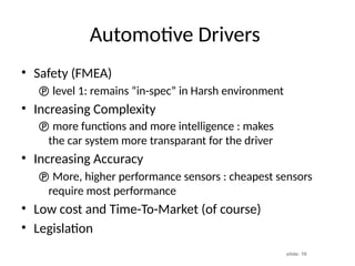 slide: 10
Automotive Drivers
• Safety (FMEA)
 level 1: remains “in-spec” in Harsh environment
• Increasing Complexity
 more functions and more intelligence : makes
the car system more transparant for the driver
• Increasing Accuracy
 More, higher performance sensors : cheapest sensors
require most performance
• Low cost and Time-To-Market (of course)
• Legislation
 
