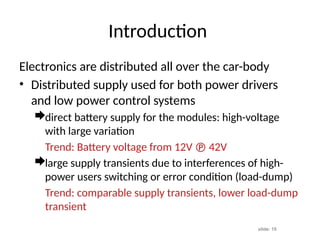 slide: 15
Introduction
Electronics are distributed all over the car-body
• Distributed supply used for both power drivers
and low power control systems
direct battery supply for the modules: high-voltage
with large variation
Trend: Battery voltage from 12V  42V
large supply transients due to interferences of high-
power users switching or error condition (load-dump)
Trend: comparable supply transients, lower load-dump
transient
 