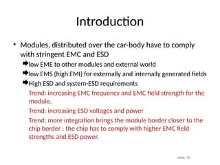 slide: 16
Introduction
• Modules, distributed over the car-body have to comply
with stringent EMC and ESD
low EME to other modules and external world
low EMS (high EMI) for externally and internally generated fields
High ESD and system-ESD requirements
Trend: increasing EMC frequency and EMC field strength for the
module.
Trend: increasing ESD voltages and power
Trend: more integration brings the module border closer to the
chip border : the chip has to comply with higher EMC field
strengths and ESD power.
 