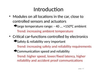 slide: 17
Introduction
• Modules on all locations in the car, close to
controlled sensors and actuators
large temperature range: - 40 … +150°C ambient
Trend: increasing ambient temperature
• Critical car-functions controlled by electronics
Safety & reliability very important
Trend: increasing safety and reliability requirements
Communication speed and reliability
Trend: higher speed, lower/fixed latency, higher
reliability and accident proof communications
 