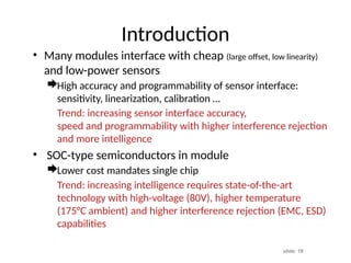 slide: 18
Introduction
• Many modules interface with cheap (large offset, low linearity)
and low-power sensors
High accuracy and programmability of sensor interface:
sensitivity, linearization, calibration …
Trend: increasing sensor interface accuracy,
speed and programmability with higher interference rejection
and more intelligence
• SOC-type semiconductors in module
Lower cost mandates single chip
Trend: increasing intelligence requires state-of-the-art
technology with high-voltage (80V), higher temperature
(175°C ambient) and higher interference rejection (EMC, ESD)
capabilities
 