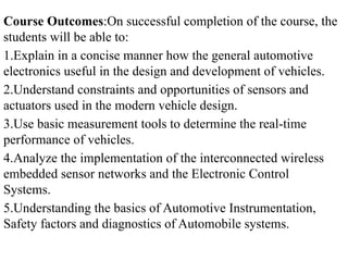 Course Outcomes:On successful completion of the course, the
students will be able to:
1.Explain in a concise manner how the general automotive
electronics useful in the design and development of vehicles.
2.Understand constraints and opportunities of sensors and
actuators used in the modern vehicle design.
3.Use basic measurement tools to determine the real-time
performance of vehicles.
4.Analyze the implementation of the interconnected wireless
embedded sensor networks and the Electronic Control
Systems.
5.Understanding the basics of Automotive Instrumentation,
Safety factors and diagnostics of Automobile systems.
 