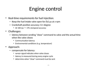 Engine control
• Real-time requirements for fuel injection:
– Keep the fuel intake valve open for f(x) μs at x rpm
– Crankshaft position accuracy: 0.1 degree
• At 100 rps  3s temporal accuracy
• Challenges:
– latency between sending “close” command to valve and the actual time
when the valve closes
• Communication latency
• Environmental conditions (e.g. temperature)
• Approach:
– compensate for latency:
• sensor signal indicates when valve closes
• latency is measured during every engine cycle
• determine when “close” command must be sent
21
 