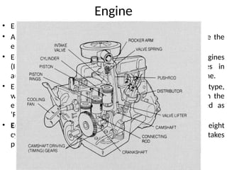 Engine
• Engine is the power-plant of an automobile.
• A mixture of gasoline and air is burned ( Combustion) inside the
engine, which inturn, produces the power to run the engine.
• Engines are broadly classified as ‘Internal Combustion Engines
(ICE)’ and ‘External Combustion Engines’. The engines in
automobiles are ICEs, where the fuel is burned inside the engine.
• Engines in almost all automobiles is the ‘Piston Engine’ type,
wherein the piston moves up and down ( or reciprocate) in the
engine cylinder. As such, the piston engine is also called as
‘Reciprocating ENGINE’.
• Engine assembly : Most of the engines have four, six or eight
cylinders, by which the engines are named. The same action takes
place in each cylinder.
 