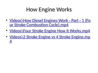 How Engine Works
• VideosHow Diesel Engines Work - Part - 1 (Fo
ur Stroke Combustion Cycle).mp4
• VideosFour Stroke Engine How it Works.mp4
• Videos2 Stroke Engine vs 4 Stroke Engine.mp
4
 