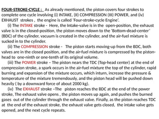 FOUR-STROKE-CYCLE : As already mentioned, the piston covers four strokes to
complete one cycle involving (i) INTAKE, (II) COMPRESSION (III) POWER, and (iv)
EXHAUST strokes , the engine is called ‘Four-stroke-cycle Engine’.
(i) The INTAKE stroke - Here, the Intake-valve is in the open-position, the exhaust
valve is in the closed-position, the piston moves down to the ‘Bottom-dead-center’
(BDC) of the cylinder, vacuum is created in the cylinder, and the air-fuel mixture is
sucked in to the cylinder.
(ii) The COMPRESSION stroke - The piston starts moving-up from the BDC, both
valves are in the closed position, and the air-fuel mixture is compressed by the piston-
head to one-ninth or one-tenth of its original volume.
(iii) The POWER stroke – The piston nears the TDC (Top-head center) at the end of
compression stroke, a spark occurs in the air-fuel mixture the top of the cylinder, rapid
burning and expansion of the mixture occurs, which inturn, increase the pressure &
temperature of the mixture tremendously, and the piston head will be pushed down
heavily ( by a downward force of about 2000 kg).
(iv) The EXHAUST stroke –The piston reaches the BDC at the end of the power
stroke, The exhaust valve opens , the piston moves up again, and pushes the burned
gases out of the cylinder through the exhaust valve. Finally, as the piston reaches TDC
at the end of the exhaust stroke, the exhaust valve gets closed, the intake valve gets
opened, and the next cycle repeats.
 