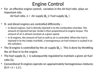 Engine Control
• For an effective engine control, variation in the Air-fuel ratio plays an
important role.
Air-fuel ratio. λ = Air supply (λa )/ Fuel supply (λf )
• SI and diesel engines are controlled differently –
– In diesel engines, fuel is directly injected in to the combustion chamber. The
amount of injected fuel per stroke is then proportional to engine torque. The
amount of air is almost constant at a given speed.
– In SI engines, the amount of fuel as well as air is controlled. When the fuel is
injected in to the intake manifold, a homogeneous air-fuel mixture is sucked in to
the cylinders.
• The SI engine is controlled by the air supply (λa ). This is done by throttling
the air flow in to the engine.
• The fuel supply (λf ) is subsequently regulated to maintain a given air-fuel
ratio (λ).
• Conventional SI engines operate on approximately homogeneous mixtures
(0.9 < λ < 1.3 ).
 