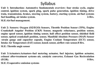 Syllabus
Unit 1: Introduction: Automotive fundamentals overview: four stroke cycle, engine
control, ignition system, spark plug, spark pulse generation, ignition timing, drive
train, transmission, brakes, steering system, battery, starting system. air/fuel systems
fuel handling, air intake system. 6 Hrs.
SLE:Air/fuel management.
Unit 2: Sensors: Oxygen (O2/EGO) Sensors, Throttle Position Sensor (TPS), Engine
Crankshaft Angular Position (CKP) Sensor, magnetic reluctance, position sensor,
engine speed sensor, ignition timing sensor, hall effect position sensor, shielded field
sensor, optical crankshaft position, sensor, Manifold Absolute Pressure (MAP) Sensor
-strain gauge and capacitor capsule, Engine Coolant Temperature (ECT) sensor,
Intake Air Temperature (IAT) sensor, knock sensor, airflow rate sensor.8 Hrs.
SLE: Throttle angle sensor
Unit 3:Actuators:Actuators–fuel metering actuator, fuel injector, ignition actuator,
exhaust after-treatment systems–air, catalytic converter, Exhaust Gas Recirculation
(EGR). 8 Hrs.
SLE: Evaporative emission systems
 