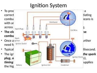 Ignition System
• To produce power, the gasoline engine must not only have a
correct mixture of fuel and air, but also some means of initiating
combustion of the mixture. Essentially the only practical means is
with an electric spark produced
across the gap between a pair of electrodes of a spark plug.
• The electric arc or spark provides sufficient energy to cause
combustion. This phenomenon is called ignition.
• Once a stable combustion has been initiated, there is no further
need for the spark.
• Typically, the spark must persist for a period of about a millisecond.
• The ignition system itself consists of several components: the spark
plug, one or more pulse transformers (typically called coils),
timing control circuitry, and distribution apparatus that supplies
the high-voltage pulse to the correct cylinder
 