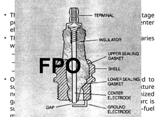 Spark Plug
• The spark is produced by applying a high-voltage
pulse of from 20 kV to 40 kV between the center
electrode and ground.
• The actual voltage required to start the arc varies
with
– the size of the gap,
– The compression ratio, and
– the air–fuel ratio.
• Once the arc is started, the voltage required to
sustain it is much lower because the gas mixture
near the gap becomes highly ionized. (An ionized
gas allows current to flow more freely.) The arc is
sustained long enough to ignite the air–fuel
 