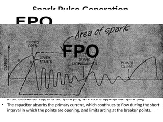 Spark Pulse Generation
• The actual generation of the high-voltage pulse is accomplished by
switching the current through the primary circuit.
• The mechanism in the distributor of a traditional ignition system for switching the
primary circuit of the coil consists of opening and closing the breaker points (of a
switch) by a rotary cam in the distributor.
• During the intervals between ignition pulses (i.e., when the rotor is between
contacts), the breaker points are closed (known as dwell ).
• Current flows through the primary of the coil, and a magnetic field is created that
links the primary and secondary of the coil.
• At the instant the spark pulse is required, the breaker points are opened. This
interrupts the flow of current in the primary of the coil and the magnetic
field collapses rapidly.
• The rapid collapse of the magnetic field induces the high-voltage pulse in the
secondary of the coil. This pulse is routed through the distributor rotor, the terminal
in the distributor cap, and the spark plug wire to the appropriate spark plug.
• The capacitor absorbs the primary current, which continues to flow during the short
interval in which the points are opening, and limits arcing at the breaker points.
 