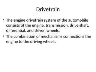 Drivetrain
• The engine drivetrain system of the automobile
consists of the engine, transmission, drive shaft,
differential, and driven wheels.
• The combination of mechanisms connections the
engine to the driving wheels.
 