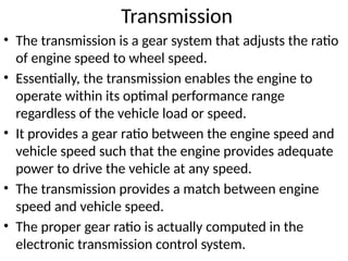 Transmission
• The transmission is a gear system that adjusts the ratio
of engine speed to wheel speed.
• Essentially, the transmission enables the engine to
operate within its optimal performance range
regardless of the vehicle load or speed.
• It provides a gear ratio between the engine speed and
vehicle speed such that the engine provides adequate
power to drive the vehicle at any speed.
• The transmission provides a match between engine
speed and vehicle speed.
• The proper gear ratio is actually computed in the
electronic transmission control system.
 