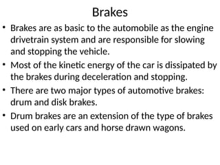 Brakes
• Brakes are as basic to the automobile as the engine
drivetrain system and are responsible for slowing
and stopping the vehicle.
• Most of the kinetic energy of the car is dissipated by
the brakes during deceleration and stopping.
• There are two major types of automotive brakes:
drum and disk brakes.
• Drum brakes are an extension of the type of brakes
used on early cars and horse drawn wagons.
 