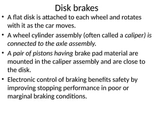 Disk brakes
• A flat disk is attached to each wheel and rotates
with it as the car moves.
• A wheel cylinder assembly (often called a caliper) is
connected to the axle assembly.
• A pair of pistons having brake pad material are
mounted in the caliper assembly and are close to
the disk.
• Electronic control of braking benefits safety by
improving stopping performance in poor or
marginal braking conditions.
 