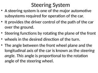 Steering System
• A steering system is one of the major automotive
subsystems required for operation of the car.
• It provides the driver control of the path of the car
over the ground.
• Steering functions by rotating the plane of the front
• wheels in the desired direction of the turn.
• The angle between the front wheel plane and the
longitudinal axis of the car is known as the steering
angle. This angle is proportional to the rotation
angle of the steering wheel.
 