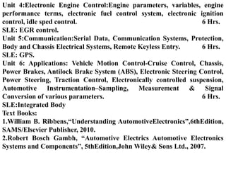 Unit 4:Electronic Engine Control:Engine parameters, variables, engine
performance terms, electronic fuel control system, electronic ignition
control, idle sped control. 6 Hrs.
SLE: EGR control.
Unit 5:Communication:Serial Data, Communication Systems, Protection,
Body and Chassis Electrical Systems, Remote Keyless Entry. 6 Hrs.
SLE: GPS.
Unit 6: Applications: Vehicle Motion Control-Cruise Control, Chassis,
Power Brakes, Antilock Brake System (ABS), Electronic Steering Control,
Power Steering, Traction Control, Electronically controlled suspension,
Automotive Instrumentation–Sampling, Measurement & Signal
Conversion of various parameters. 6 Hrs.
SLE:Integrated Body
Text Books:
1.William B. Ribbens,“Understanding AutomotiveElectronics”,6thEdition,
SAMS/Elsevier Publisher, 2010.
2.Robert Bosch Gambh, “Automotive Electrics Automotive Electronics
Systems and Components”, 5thEdition,John Wiley& Sons Ltd., 2007.
 