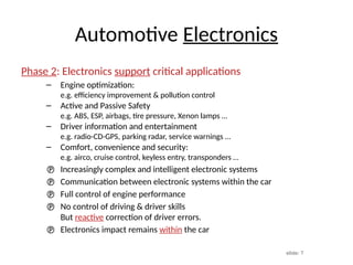 slide: 7
Automotive Electronics
Phase 2: Electronics support critical applications
– Engine optimization:
e.g. efficiency improvement & pollution control
– Active and Passive Safety
e.g. ABS, ESP, airbags, tire pressure, Xenon lamps …
– Driver information and entertainment
e.g. radio-CD-GPS, parking radar, service warnings …
– Comfort, convenience and security:
e.g. airco, cruise control, keyless entry, transponders …
 Increasingly complex and intelligent electronic systems
 Communication between electronic systems within the car
 Full control of engine performance
 No control of driving & driver skills
But reactive correction of driver errors.
 Electronics impact remains within the car
 