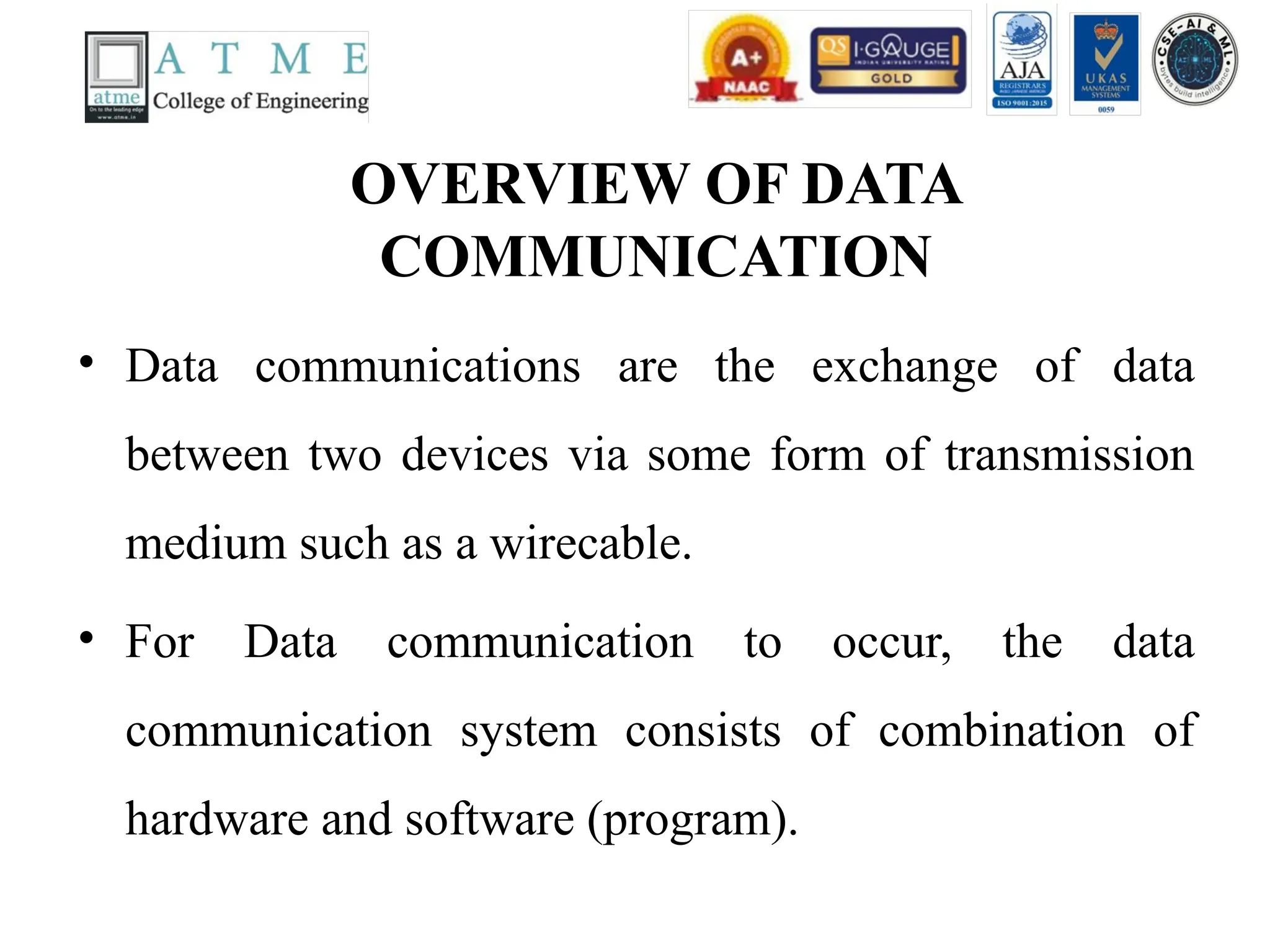 OVERVIEW OF DATA
COMMUNICATION
• Data communications are the exchange of data
between two devices via some form of transmission
medium such as a wirecable.
• For Data communication to occur, the data
communication system consists of combination of
hardware and software (program).
 