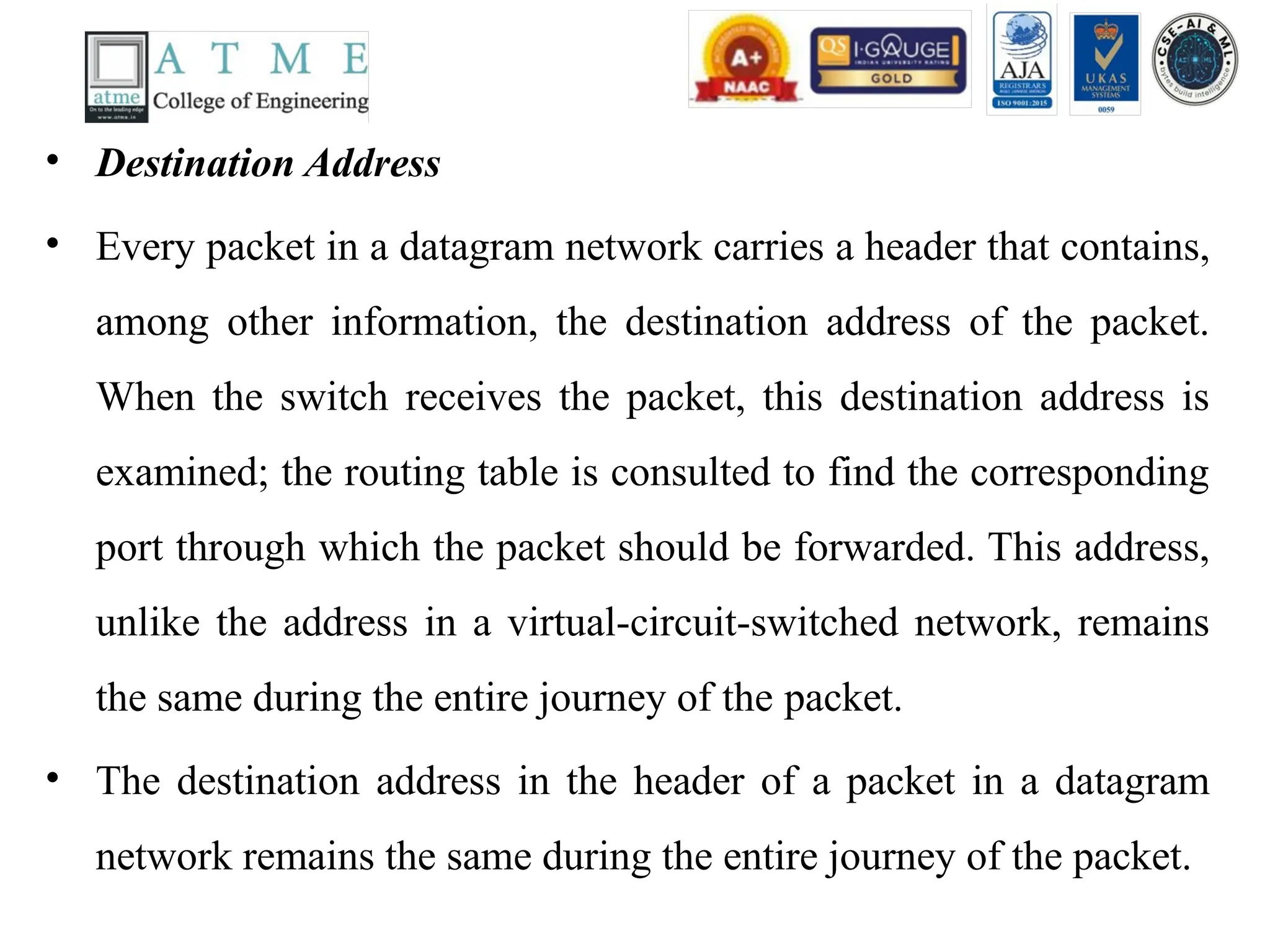• Destination Address
• Every packet in a datagram network carries a header that contains,
among other information, the destination address of the packet.
When the switch receives the packet, this destination address is
examined; the routing table is consulted to find the corresponding
port through which the packet should be forwarded. This address,
unlike the address in a virtual-circuit-switched network, remains
the same during the entire journey of the packet.
• The destination address in the header of a packet in a datagram
network remains the same during the entire journey of the packet.
 