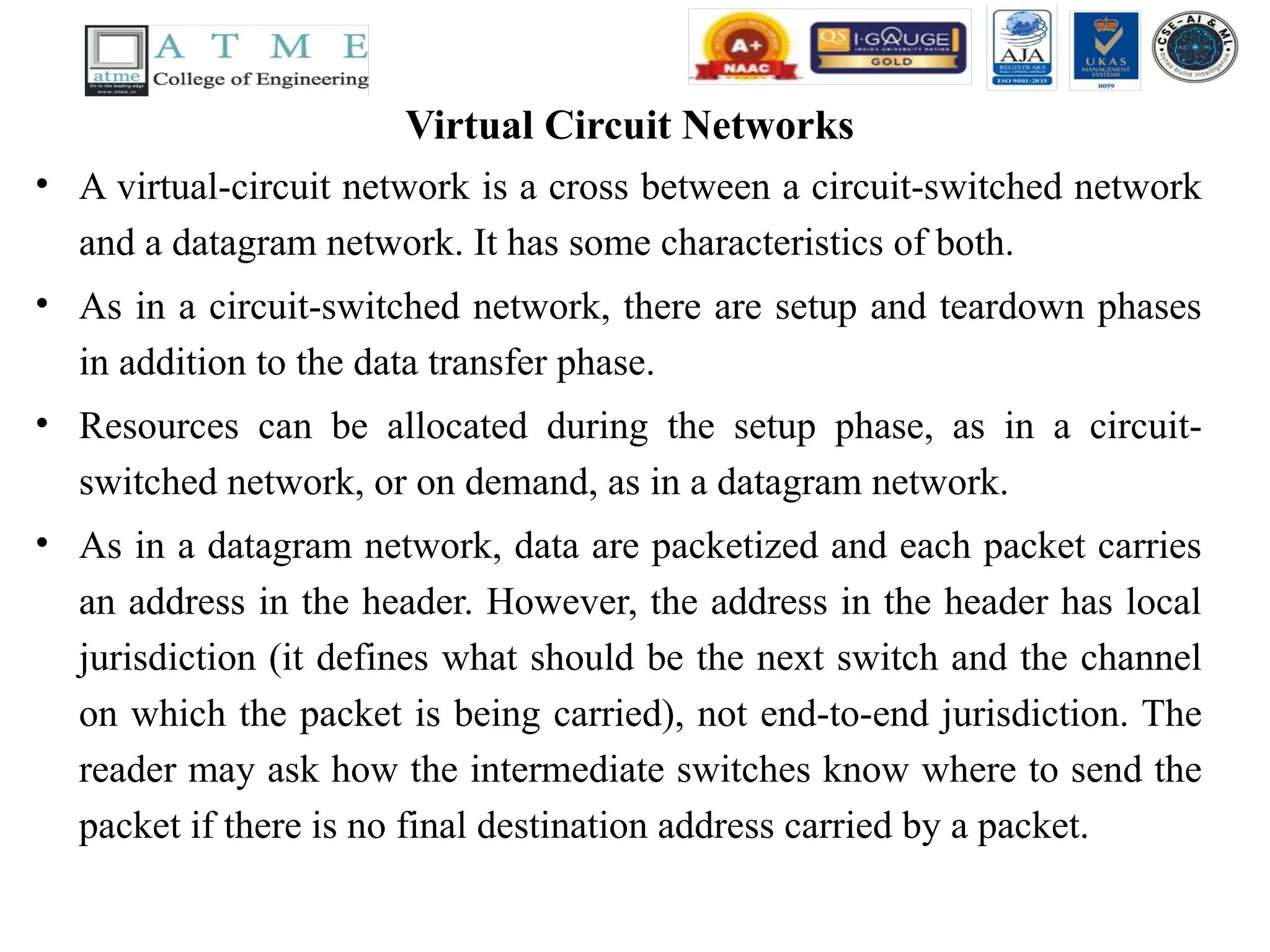 Virtual Circuit Networks
• A virtual-circuit network is a cross between a circuit-switched network
and a datagram network. It has some characteristics of both.
• As in a circuit-switched network, there are setup and teardown phases
in addition to the data transfer phase.
• Resources can be allocated during the setup phase, as in a circuit-
switched network, or on demand, as in a datagram network.
• As in a datagram network, data are packetized and each packet carries
an address in the header. However, the address in the header has local
jurisdiction (it defines what should be the next switch and the channel
on which the packet is being carried), not end-to-end jurisdiction. The
reader may ask how the intermediate switches know where to send the
packet if there is no final destination address carried by a packet.
 