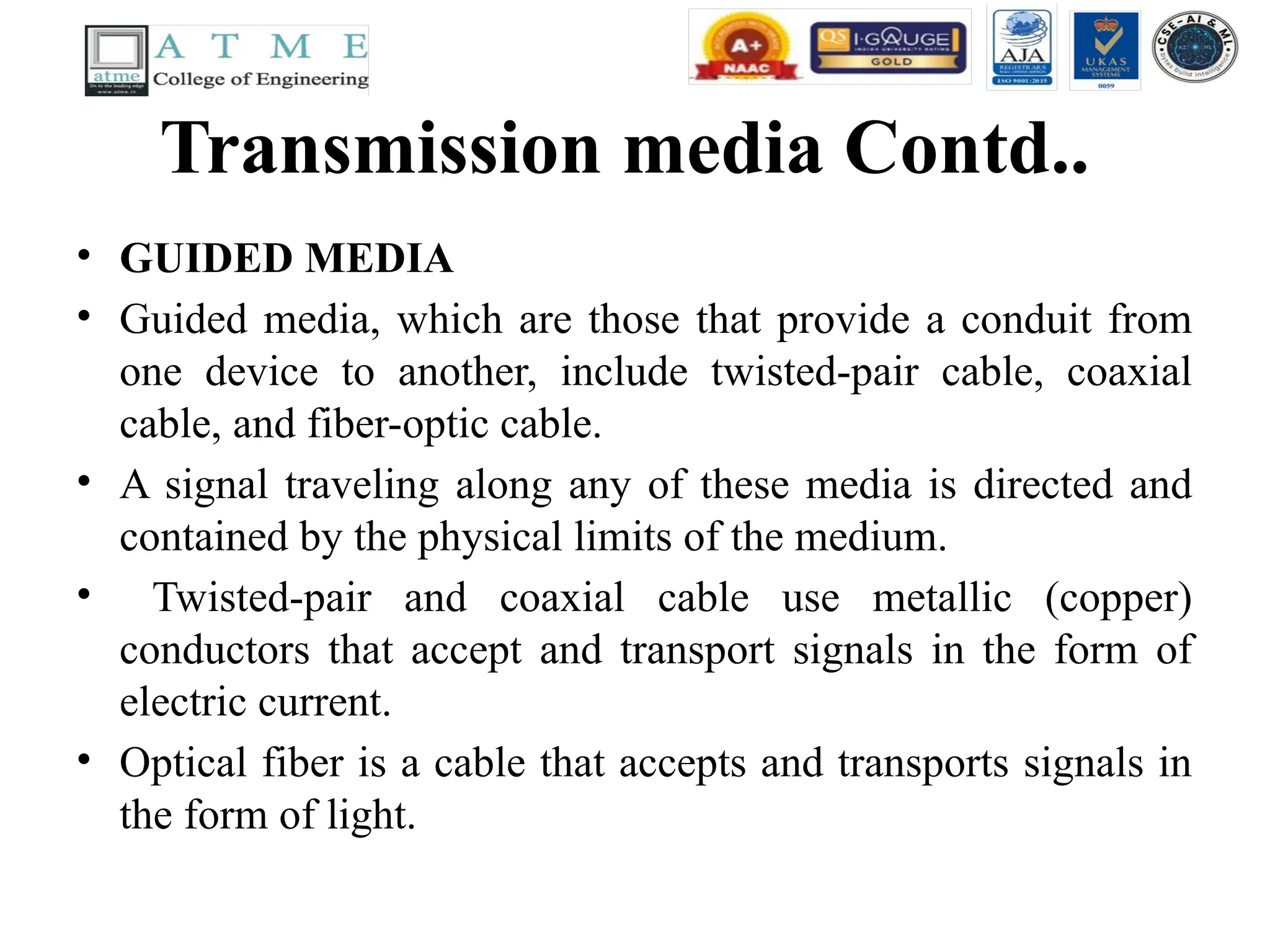 Transmission media Contd..
• GUIDED MEDIA
• Guided media, which are those that provide a conduit from
one device to another, include twisted-pair cable, coaxial
cable, and fiber-optic cable.
• A signal traveling along any of these media is directed and
contained by the physical limits of the medium.
• Twisted-pair and coaxial cable use metallic (copper)
conductors that accept and transport signals in the form of
electric current.
• Optical fiber is a cable that accepts and transports signals in
the form of light.
 
