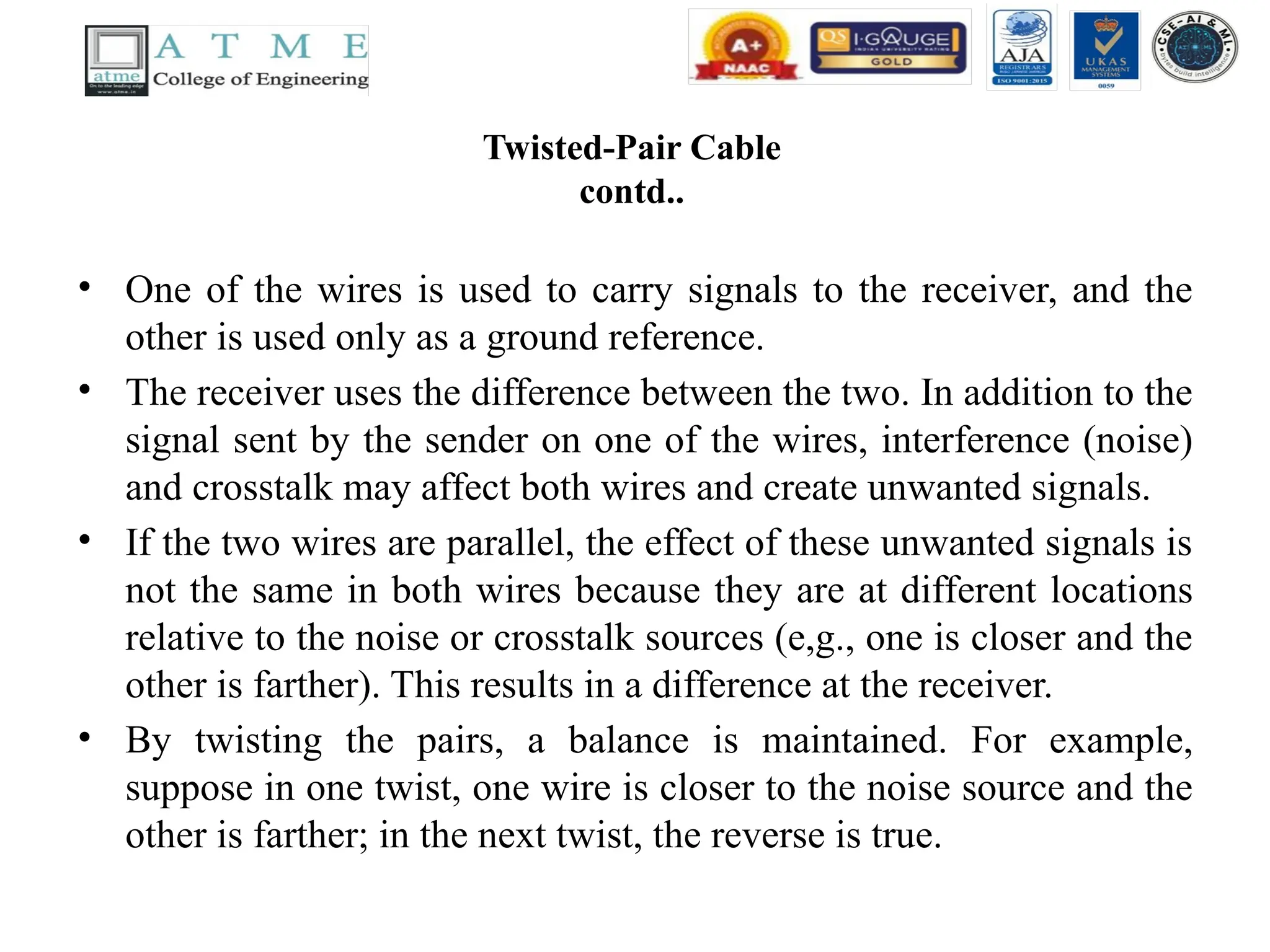Twisted-Pair Cable
contd..
• One of the wires is used to carry signals to the receiver, and the
other is used only as a ground reference.
• The receiver uses the difference between the two. In addition to the
signal sent by the sender on one of the wires, interference (noise)
and crosstalk may affect both wires and create unwanted signals.
• If the two wires are parallel, the effect of these unwanted signals is
not the same in both wires because they are at different locations
relative to the noise or crosstalk sources (e,g., one is closer and the
other is farther). This results in a difference at the receiver.
• By twisting the pairs, a balance is maintained. For example,
suppose in one twist, one wire is closer to the noise source and the
other is farther; in the next twist, the reverse is true.
 