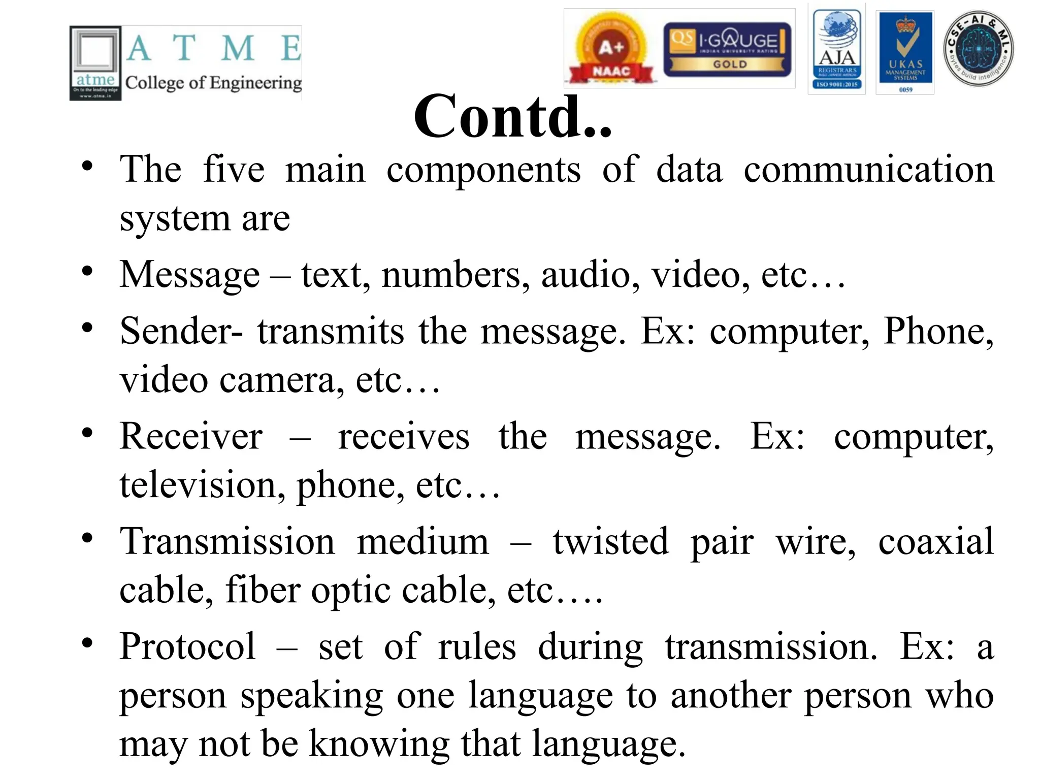 Contd..
• The five main components of data communication
system are
• Message – text, numbers, audio, video, etc…
• Sender- transmits the message. Ex: computer, Phone,
video camera, etc…
• Receiver – receives the message. Ex: computer,
television, phone, etc…
• Transmission medium – twisted pair wire, coaxial
cable, fiber optic cable, etc….
• Protocol – set of rules during transmission. Ex: a
person speaking one language to another person who
may not be knowing that language.
 