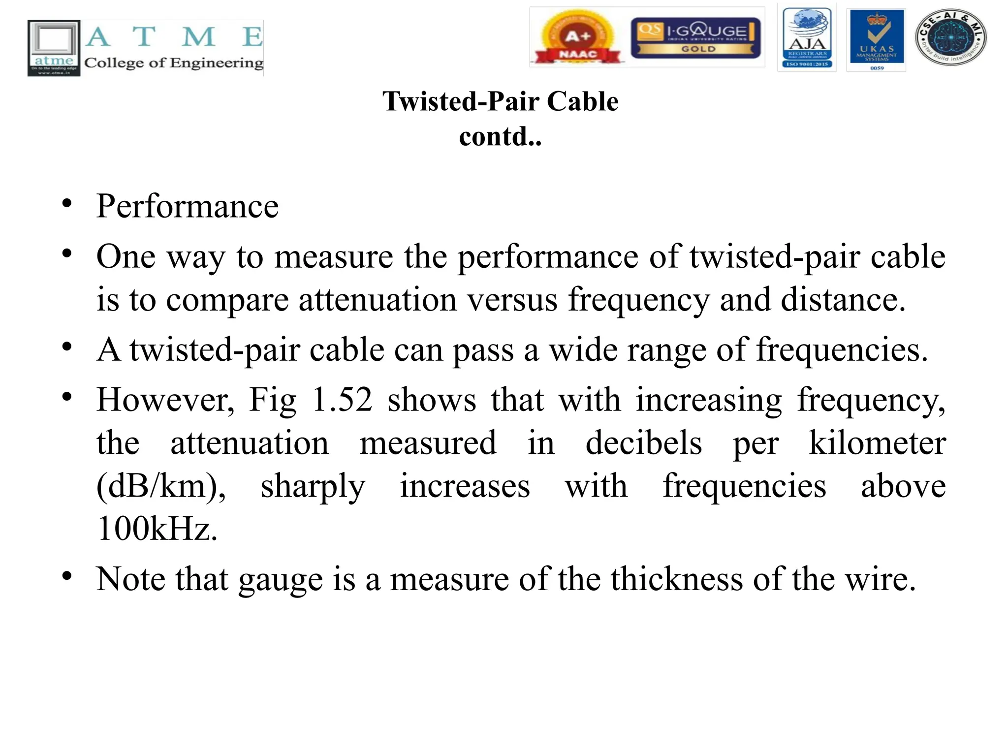 Twisted-Pair Cable
contd..
• Performance
• One way to measure the performance of twisted-pair cable
is to compare attenuation versus frequency and distance.
• A twisted-pair cable can pass a wide range of frequencies.
• However, Fig 1.52 shows that with increasing frequency,
the attenuation measured in decibels per kilometer
(dB/km), sharply increases with frequencies above
100kHz.
• Note that gauge is a measure of the thickness of the wire.
 