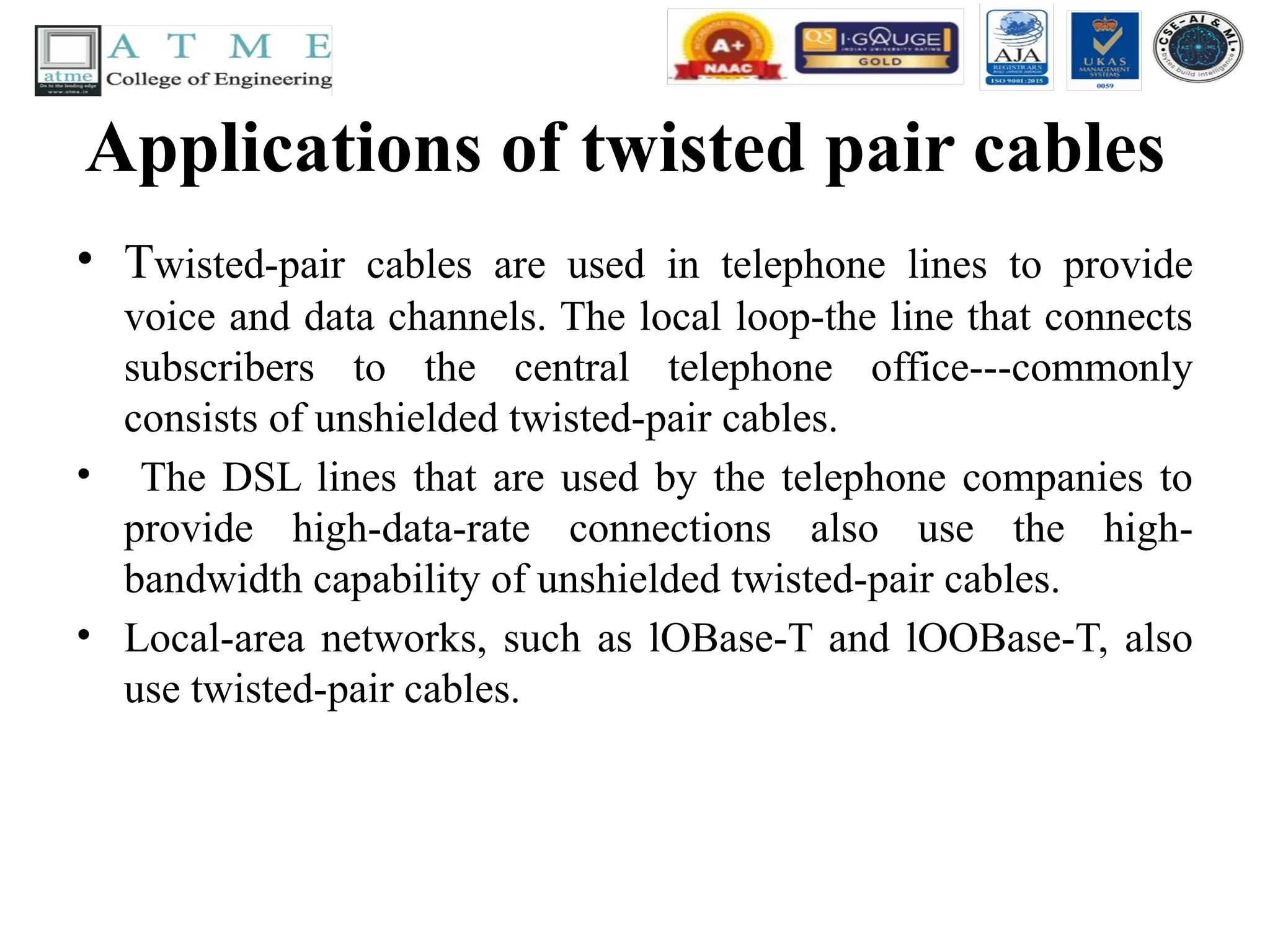 Applications of twisted pair cables
• Twisted-pair cables are used in telephone lines to provide
voice and data channels. The local loop-the line that connects
subscribers to the central telephone office---commonly
consists of unshielded twisted-pair cables.
• The DSL lines that are used by the telephone companies to
provide high-data-rate connections also use the high-
bandwidth capability of unshielded twisted-pair cables.
• Local-area networks, such as lOBase-T and lOOBase-T, also
use twisted-pair cables.
 